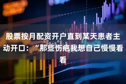 股票按月配资开户直到某天患者主动开口：“那些伤疤我想自己慢慢看
