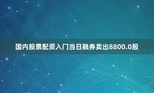 国内股票配资入门当日融券卖出8800.0股