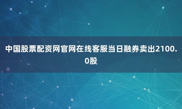 中国股票配资网官网在线客服当日融券卖出2100.0股