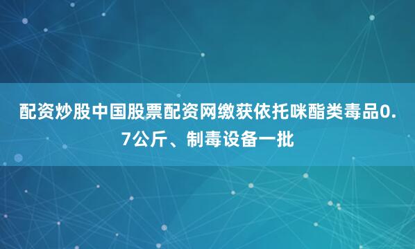 配资炒股中国股票配资网缴获依托咪酯类毒品0.7公斤、制毒设备一批