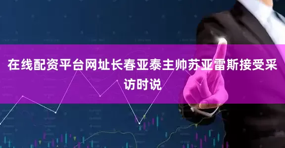 在线配资平台网址长春亚泰主帅苏亚雷斯接受采访时说