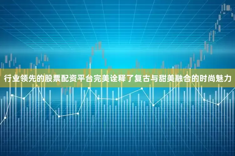 行业领先的股票配资平台完美诠释了复古与甜美融合的时尚魅力