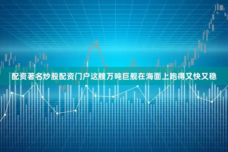 配资著名炒股配资门户这艘万吨巨舰在海面上跑得又快又稳