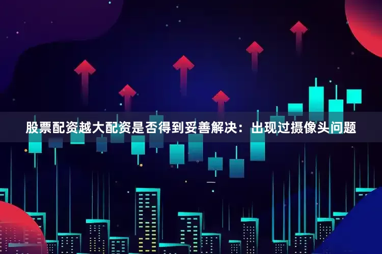 股票配资越大配资是否得到妥善解决：出现过摄像头问题