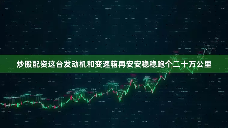 炒股配资这台发动机和变速箱再安安稳稳跑个二十万公里